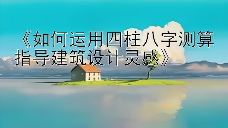 《如何运用四柱八字测算指导建筑设计灵感》