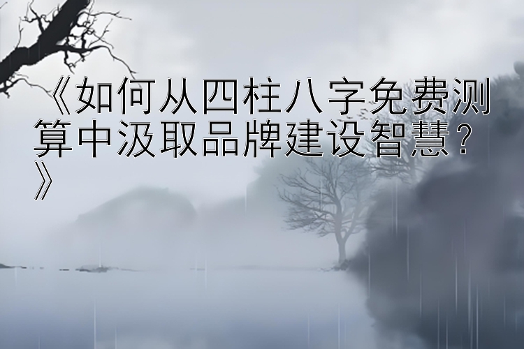 《如何从四柱八字免费测算中汲取品牌建设智慧？》