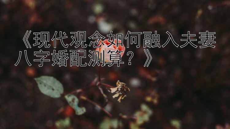 《现代观念如何融入夫妻八字婚配测算？》