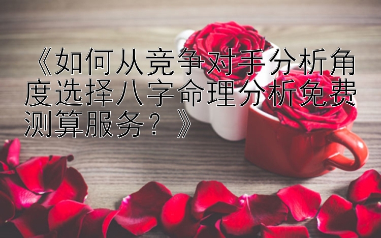 《如何从竞争对手分析角度选择八字命理分析免费测算服务？》