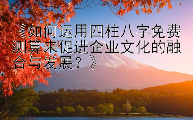 《如何运用四柱八字免费测算来促进企业文化的融合与发展？》