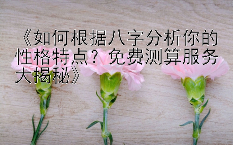 《如何根据八字分析你的性格特点？免费测算服务大揭秘》