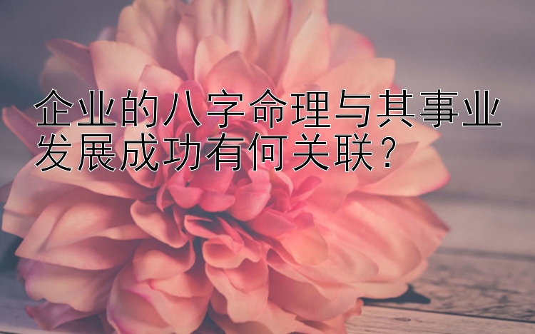 企业的八字命理与其事业发展成功有何关联？