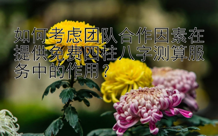 如何考虑团队合作因素在提供免费四柱八字测算服务中的作用？