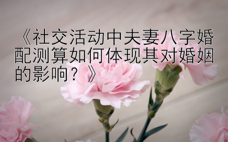 《社交活动中夫妻八字婚配测算如何体现其对婚姻的影响？》