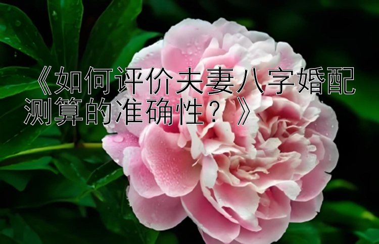 《如何评价夫妻八字婚配测算的准确性？》