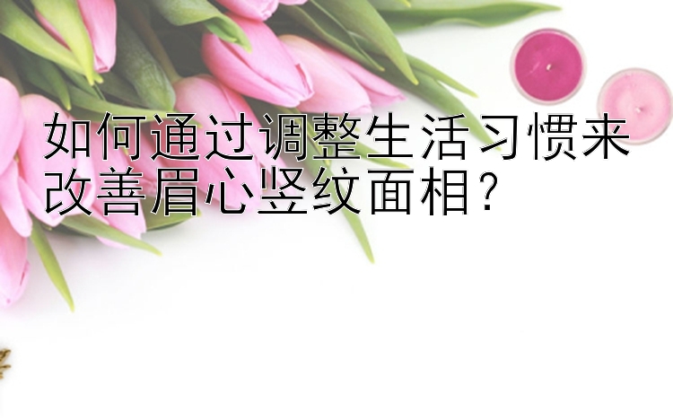 如何通过调整生活习惯来改善眉心竖纹面相？