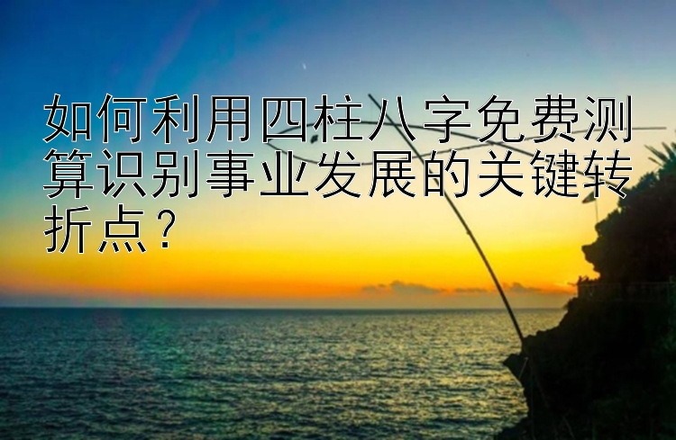 如何利用四柱八字免费测算识别事业发展的关键转折点？