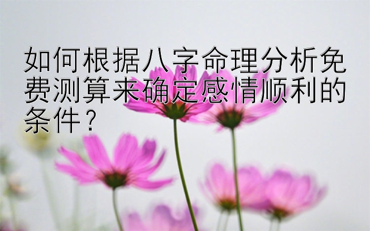 如何根据八字命理分析免费测算来确定感情顺利的条件？