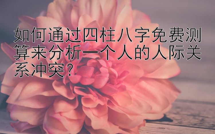 如何通过四柱八字免费测算来分析一个人的人际关系冲突？