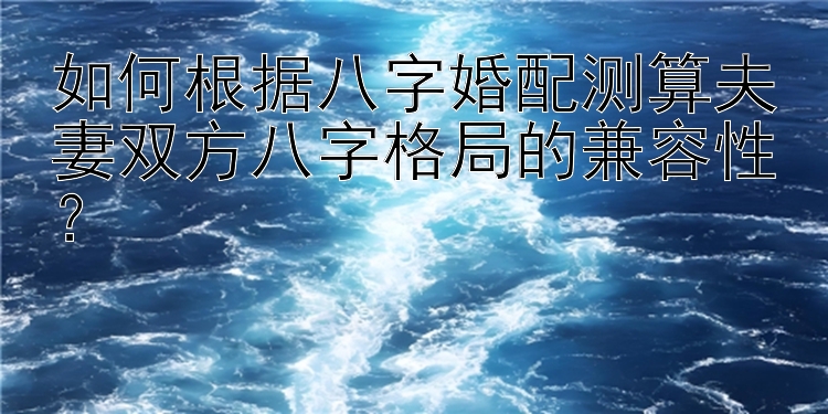 如何根据八字婚配测算夫妻双方八字格局的兼容性？