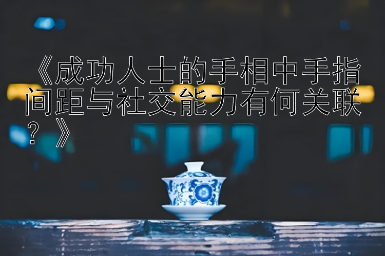 《成功人士的手相中手指间距与社交能力有何关联？》