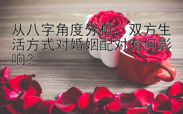 从八字角度分析，双方生活方式对婚姻配对有何影响？