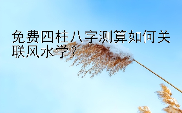 免费四柱八字测算如何关联风水学？