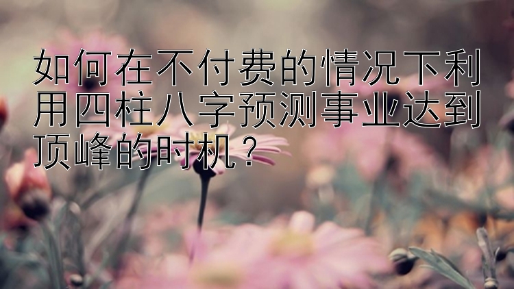 如何在不付费的情况下利用四柱八字预测事业达到顶峰的时机？