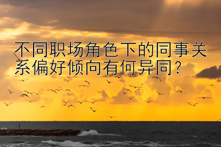 不同职场角色下的同事关系偏好倾向有何异同？