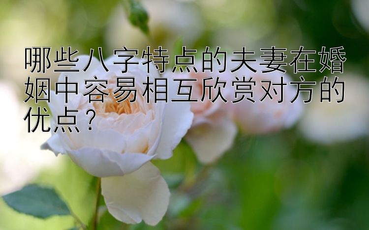 哪些八字特点的夫妻在婚姻中容易相互欣赏对方的优点？