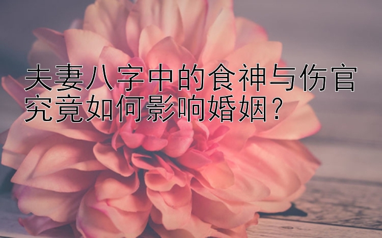 夫妻八字中的食神与伤官究竟如何影响婚姻？