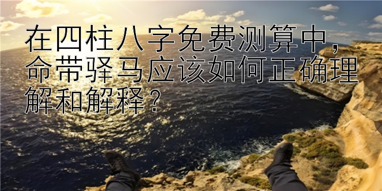 在四柱八字免费测算中，命带驿马应该如何正确理解和解释？