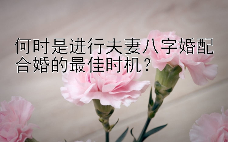 何时是进行夫妻八字婚配合婚的最佳时机？