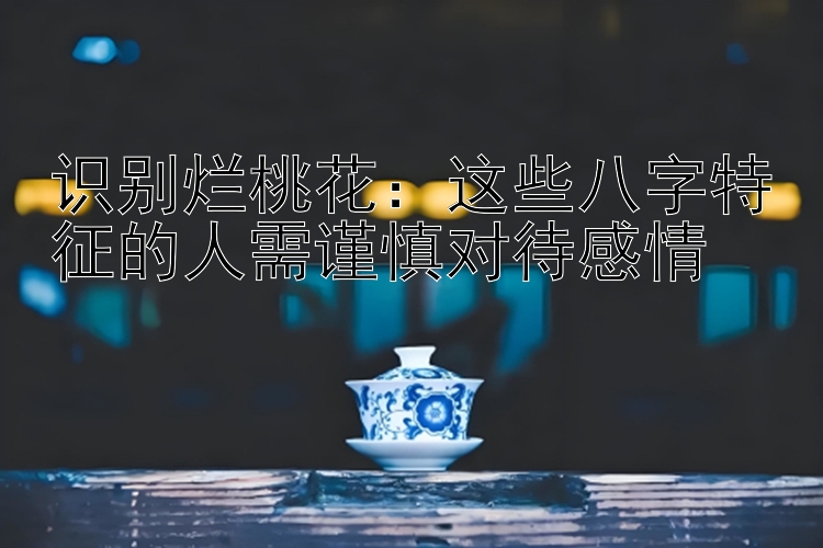 识别烂桃花：这些八字特征的人需谨慎对待感情