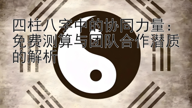 四柱八字中的协同力量：免费测算与团队合作潜质的解析