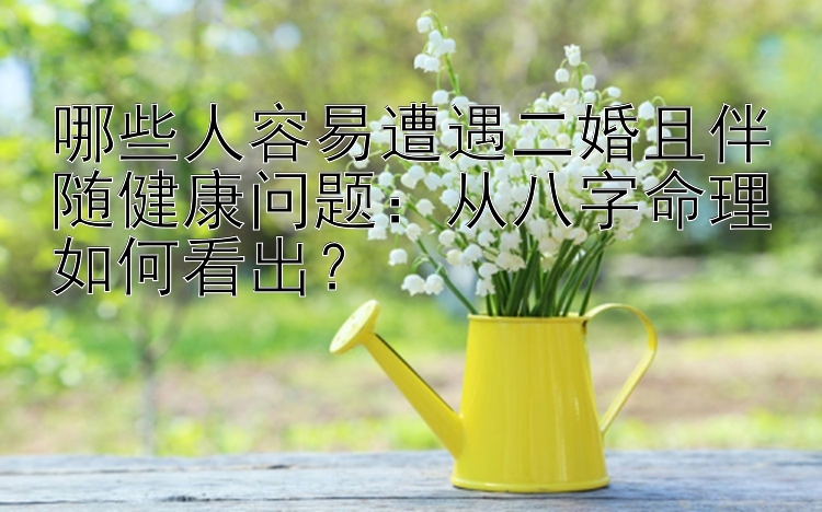 哪些人容易遭遇二婚且伴随健康问题：从八字命理如何看出？