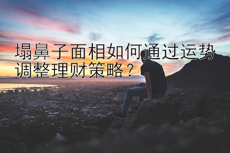 塌鼻子面相如何通过运势调整理财策略？