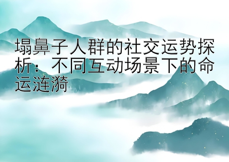 塌鼻子人群的社交运势探析：不同互动场景下的命运涟漪