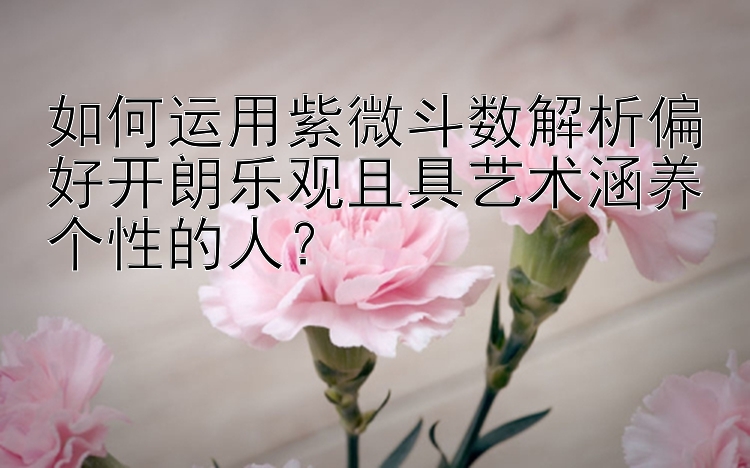 如何运用紫微斗数解析偏好开朗乐观且具艺术涵养个性的人？