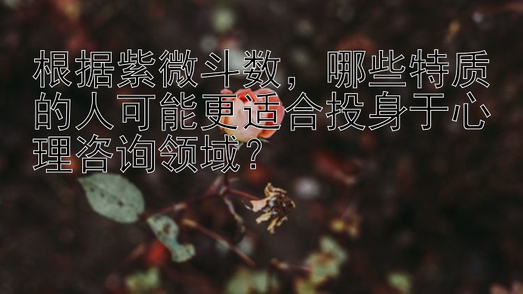 根据紫微斗数，哪些特质的人可能更适合投身于心理咨询领域？