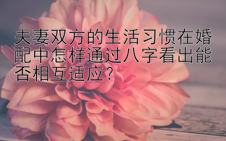 夫妻双方的生活习惯在婚配中怎样通过八字看出能否相互适应？