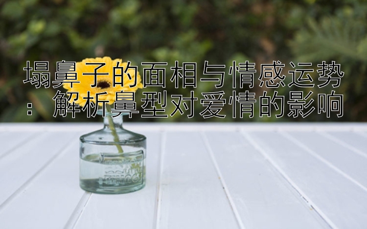 塌鼻子的面相与情感运势：解析鼻型对爱情的影响