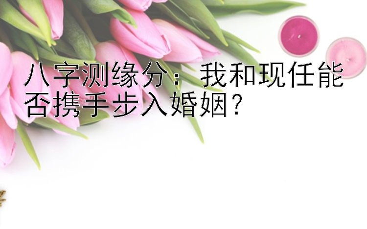 八字测缘分：我和现任能否携手步入婚姻？