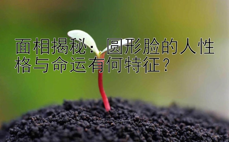 面相揭秘：圆形脸的人性格与命运有何特征？