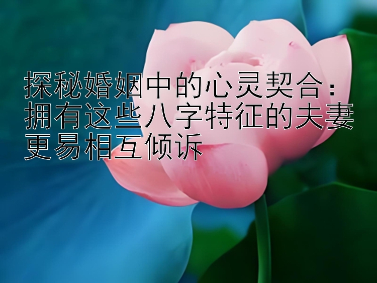 探秘婚姻中的心灵契合：拥有这些八字特征的夫妻更易相互倾诉