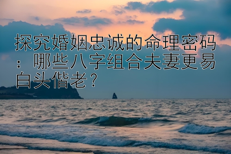 探究婚姻忠诚的命理密码：哪些八字组合夫妻更易白头偕老？