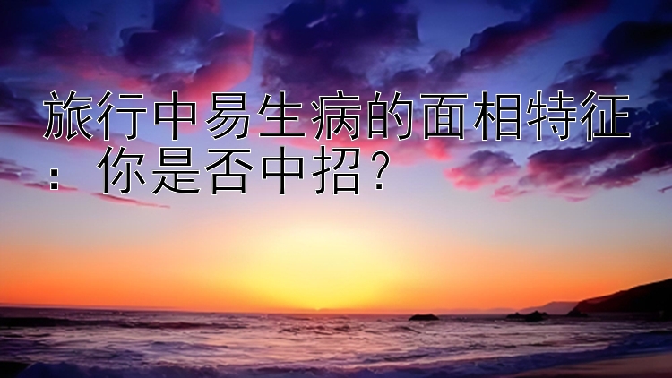 旅行中易生病的面相特征：你是否中招？