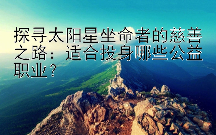 探寻太阳星坐命者的慈善之路：适合投身哪些公益职业？